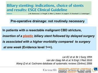 ENDOSCOPIA DIGESTIVA CHIRURGICA
UNIVERSITA’ CATTOLICA DEL SACRO CUORE
EUROPEAN ENDOSCOPY TRAINING CENTRE
In patients with a resectable malignant CBD stricture,
insertion of a plastic biliary stent followed by delayed surgery
is associated with a higher morbidity compared to surgery
at one week (Evidence level 1++).
Lai EC et al. Br J Surg 1994
van der Gaag NA et al. N Engl J Med 2010
Wang Q et al. Cochrane database of systematic reviews (Online) 2008
Pre-operative drainage: not routinely necessary
 