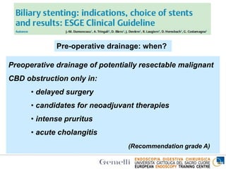 ENDOSCOPIA DIGESTIVA CHIRURGICA
UNIVERSITA’ CATTOLICA DEL SACRO CUORE
EUROPEAN ENDOSCOPY TRAINING CENTRE
Pre-operative drainage: when?
Preoperative drainage of potentially resectable malignant
CBD obstruction only in:
• delayed surgery
• candidates for neoadjuvant therapies
• intense pruritus
• acute cholangitis
(Recommendation grade A)
 