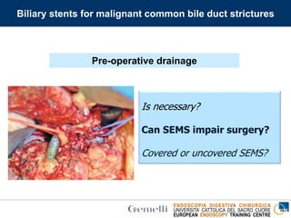 ENDOSCOPIA DIGESTIVA CHIRURGICA
UNIVERSITA’ CATTOLICA DEL SACRO CUORE
EUROPEAN ENDOSCOPY TRAINING CENTRE
Is necessary?
Can SEMS impair surgery?
Covered or uncovered SEMS?
Biliary stents for malignant common bile duct strictures
Pre-operative drainage
 