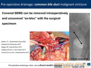 ENDOSCOPIA DIGESTIVA CHIRURGICA
UNIVERSITA’ CATTOLICA DEL SACRO CUORE
EUROPEAN ENDOSCOPY TRAINING CENTRE
Pre-operative drainage: common bile duct malignant stricture
109
Pre-operative endoscopy: when, why and how? | Guido Costamagna
Covered SEMS can be removed intraoperatively
and uncovered “en-bloc” with the surgical
specimem
Mullen JT, J Gastrointest Surg 2005
Kahaleh M, Endoscopy 2007
Briggs CD, Surg Endosc 2010
Siddiqui AA et al, J Clin Gastro 2011
Cavell LK et al, Am J Gastroenterol 2013
4-6 cm uncovered
 