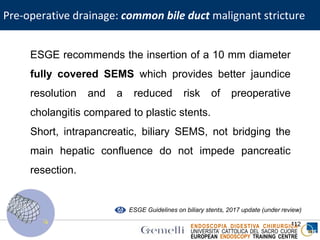 ENDOSCOPIA DIGESTIVA CHIRURGICA
UNIVERSITA’ CATTOLICA DEL SACRO CUORE
EUROPEAN ENDOSCOPY TRAINING CENTRE
112
ESGE recommends the insertion of a 10 mm diameter
fully covered SEMS which provides better jaundice
resolution and a reduced risk of preoperative
cholangitis compared to plastic stents.
Short, intrapancreatic, biliary SEMS, not bridging the
main hepatic confluence do not impede pancreatic
resection.
ESGE Guidelines on biliary stents, 2017 update (under review)
Pre-operative drainage: common bile duct malignant stricture
 