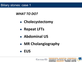 ENDOSCOPIA DIGESTIVA CHIRURGICA
UNIVERSITA’ CATTOLICA DEL SACRO CUORE
EUROPEAN ENDOSCOPY TRAINING CENTRE
WHAT TO DO?
 Cholecystectomy
 Repeat LFTs
 Abdominal US
 MR Cholangiography
 EUS
Biliary stones: case 1
 
