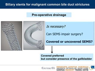 ENDOSCOPIA DIGESTIVA CHIRURGICA
UNIVERSITA’ CATTOLICA DEL SACRO CUORE
EUROPEAN ENDOSCOPY TRAINING CENTRE
Biliary stents for malignant common bile duct strictures
Is necessary?
Can SEMS impair surgery?
Covered or uncovered SEMS?
Covered preferred
but consider presence of the gallbladder
Pre-operative drainage
 