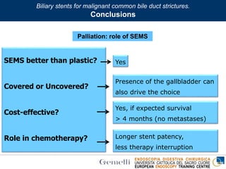ENDOSCOPIA DIGESTIVA CHIRURGICA
UNIVERSITA’ CATTOLICA DEL SACRO CUORE
EUROPEAN ENDOSCOPY TRAINING CENTRE
Palliation: role of SEMS
SEMS better than plastic?
Covered or Uncovered?
Cost-effective?
Role in chemotherapy?
Yes
Yes, if expected survival
> 4 months (no metastases)
Presence of the gallbladder can
also drive the choice
Longer stent patency,
less therapy interruption
Biliary stents for malignant common bile duct strictures.
Conclusions
 