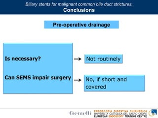 ENDOSCOPIA DIGESTIVA CHIRURGICA
UNIVERSITA’ CATTOLICA DEL SACRO CUORE
EUROPEAN ENDOSCOPY TRAINING CENTRE
Is necessary?
Can SEMS impair surgery
Not routinely
No, if short and
covered
Biliary stents for malignant common bile duct strictures.
Conclusions
Pre-operative drainage
 