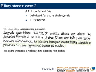 ENDOSCOPIA DIGESTIVA CHIRURGICA
UNIVERSITA’ CATTOLICA DEL SACRO CUORE
EUROPEAN ENDOSCOPY TRAINING CENTRE
A.F. 19 years old boy
 Admitted for acute cholecystitis
 LFTs: normal
Via biliare principale e vie biliari intra-epatiche non dilatate
Biliary stones: case 2
 