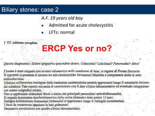ENDOSCOPIA DIGESTIVA CHIRURGICA
UNIVERSITA’ CATTOLICA DEL SACRO CUORE
EUROPEAN ENDOSCOPY TRAINING CENTRE
A.F. 19 years old boy
 Admitted for acute cholecystitis
 LFTs: normal
ERCP Yes or no?
Biliary stones: case 2
 
