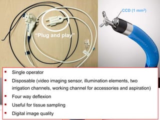 ENDOSCOPIA DIGESTIVA CHIRURGICA
UNIVERSITA’ CATTOLICA DEL SACRO CUORE
EUROPEAN ENDOSCOPY TRAINING CENTRE
Single operator “Mother baby” peroral cholangioscopy.
- Single use catheter
2007-2014
2015-
CCD (1 mm2)
“Plug and play”
 Single operator
 Disposable (video imaging sensor, illumination elements, two
irrigation channels, working channel for accessories and aspiration)
 Four way deflexion
 Useful for tissue sampling
 Digital image quality
 