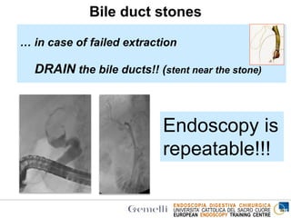 ENDOSCOPIA DIGESTIVA CHIRURGICA
UNIVERSITA’ CATTOLICA DEL SACRO CUORE
EUROPEAN ENDOSCOPY TRAINING CENTRE
Endoscopy is
repeatable!!!
Bile duct stones
… in case of failed extraction
DRAIN the bile ducts!! (stent near the stone)
 