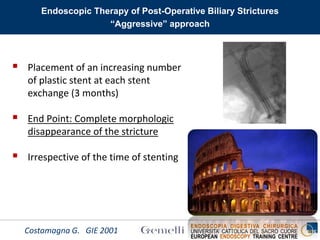 ENDOSCOPIA DIGESTIVA CHIRURGICA
UNIVERSITA’ CATTOLICA DEL SACRO CUORE
EUROPEAN ENDOSCOPY TRAINING CENTRE
Endoscopic Therapy of Post-Operative Biliary Strictures
“Aggressive” approach
 Placement of an increasing number
of plastic stent at each stent
exchange (3 months)
 End Point: Complete morphologic
disappearance of the stricture
 Irrespective of the time of stenting
Costamagna G. GIE 2001
 