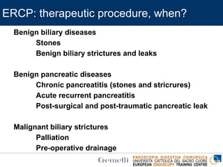 ENDOSCOPIA DIGESTIVA CHIRURGICA
UNIVERSITA’ CATTOLICA DEL SACRO CUORE
EUROPEAN ENDOSCOPY TRAINING CENTRE
ERCP: therapeutic procedure, when?
Benign biliary diseases
Stones
Benign biliary strictures and leaks
Benign pancreatic diseases
Chronic pancreatitis (stones and stricrures)
Acute recurrent pancreatitis
Post-surgical and post-traumatic pancreatic leak
Malignant biliary strictures
Palliation
Pre-operative drainage
 