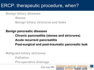 ENDOSCOPIA DIGESTIVA CHIRURGICA
UNIVERSITA’ CATTOLICA DEL SACRO CUORE
EUROPEAN ENDOSCOPY TRAINING CENTRE
ERCP: therapeutic procedure, when?
Benign biliary diseases
Stones
Benign biliary strictures and leaks
Benign pancreatic diseases
Chronic pancreatitis (stones and stricrures)
Acute recurrent pancreatitis
Post-surgical and post-traumatic pancreatic leak
Malignant biliary strictures
Palliation
Pre-operative drainage
 