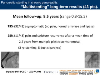 ENDOSCOPIA DIGESTIVA CHIRURGICA
UNIVERSITA’ CATTOLICA DEL SACRO CUORE
EUROPEAN ENDOSCOPY TRAINING CENTRE
Mean follow−up: 9.5 years (range 0.3-15.5)
75% (32/43) asymptomatic (no pain, normal amylase and lipase)
25% (11/43) pain and stricture recurrence after a mean time of
2.2 years from multiple plastic stents removal
(3 re-stenting, 8 duct clearance)
Dig End Unit UCSC – UEGW 2016
Pancreatic stenting in chronic pancreatitis.
“Multistenting” long-term results (43 pts).
 