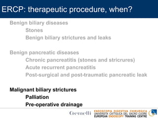 ENDOSCOPIA DIGESTIVA CHIRURGICA
UNIVERSITA’ CATTOLICA DEL SACRO CUORE
EUROPEAN ENDOSCOPY TRAINING CENTRE
ERCP: therapeutic procedure, when?
Benign biliary diseases
Stones
Benign biliary strictures and leaks
Benign pancreatic diseases
Chronic pancreatitis (stones and stricrures)
Acute recurrent pancreatitis
Post-surgical and post-traumatic pancreatic leak
Malignant biliary strictures
Palliation
Pre-operative drainage
 