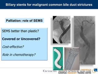 ENDOSCOPIA DIGESTIVA CHIRURGICA
UNIVERSITA’ CATTOLICA DEL SACRO CUORE
EUROPEAN ENDOSCOPY TRAINING CENTRE
SEMS better than plastic?
Covered or Uncovered?
Cost-effective?
Role in chemotherapy?
Palliation: role of SEMS
Biliary stents for malignant common bile duct strictures
 
