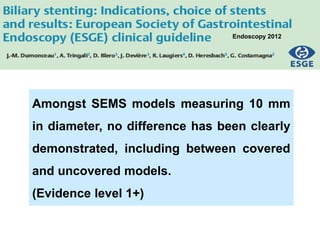 Amongst SEMS models measuring 10 mm
in diameter, no difference has been clearly
demonstrated, including between covered
and uncovered models.
(Evidence level 1+)
Endoscopy 2012
 
