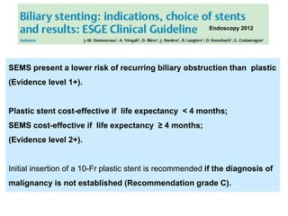 SEMS present a lower risk of recurring biliary obstruction than plastic
(Evidence level 1+).
Plastic stent cost-effective if life expectancy < 4 months;
SEMS cost-effective if life expectancy ≥ 4 months;
(Evidence level 2+).
Initial insertion of a 10-Fr plastic stent is recommended if the diagnosis of
malignancy is not established (Recommendation grade C).
Endoscopy 2012
 