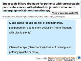 ENDOSCOPIA DIGESTIVA CHIRURGICA
UNIVERSITA’ CATTOLICA DEL SACRO CUORE
EUROPEAN ENDOSCOPY TRAINING CENTRE
World J Gastroenterol 2006
Plastic
(Double
Layer)
Metal
Covered
p
Median survival
time (months) 10.1 9.8 n.s
Stent occlusion
(%) 60 7 0.0002
Median stent
patency
(months)
5 7.5 0.03
• Metal stents reduce the risk of chemotherapy
postponement due to stent occlusion (more frequent
with plastic stents)
• Chemotherapy (Gemcitabine) does not prolong stent
patency (plastic or metal)
 