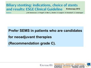 ENDOSCOPIA DIGESTIVA CHIRURGICA
UNIVERSITA’ CATTOLICA DEL SACRO CUORE
EUROPEAN ENDOSCOPY TRAINING CENTRE
Endoscopy 2012
Prefer SEMS in patients who are candidates
for neoadjuvant therapies
(Recommendation grade C).
 