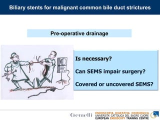 ENDOSCOPIA DIGESTIVA CHIRURGICA
UNIVERSITA’ CATTOLICA DEL SACRO CUORE
EUROPEAN ENDOSCOPY TRAINING CENTRE
Biliary stents for malignant common bile duct strictures
Is necessary?
Can SEMS impair surgery?
Covered or uncovered SEMS?
Pre-operative drainage
 
