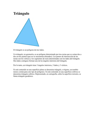 Triángulo<br />El triángulo es un polígono de tres lados.<br />Un triángulo, en geometría, es un polígono determinado por tres rectas que se cortan dos a dos en tres puntos (que no se encuentran alineados). Los puntos de intersección de las rectas son los vértices y los segmentos de recta determinados son los lados del triángulo. Dos lados contiguos forman uno de los ángulos interiores del triángulo.<br />Por lo tanto, un triángulo tiene 3 ángulos interiores, 3 lados y 3 vértices.<br />Si está contenido en una superficie plana se denomina triángulo, o trígono, un nombre menos común para este tipo de polígonos. Si está contenido en una superficie esférica se denomina triángulo esférico. Representado, en cartografía, sobre la superficie terrestre, se llama triángulo geodésico.<br />
