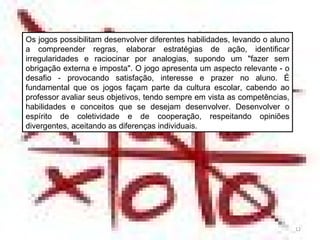 Os jogos possibilitam desenvolver diferentes habilidades, levando o aluno a compreender regras, elaborar estratégias de ação, identificar irregularidades e raciocinar por analogias, supondo um "fazer sem obrigação externa e imposta". O jogo apresenta um aspecto relevante - o desafio - provocando satisfação, interesse e prazer no aluno. É fundamental que os jogos façam parte da cultura escolar, cabendo ao professor avaliar seus objetivos, tendo sempre em vista as competências, habilidades e conceitos que se desejam desenvolver. Desenvolver o espírito de coletividade e de cooperação, respeitando opiniões divergentes, aceitando as diferenças individuais. 