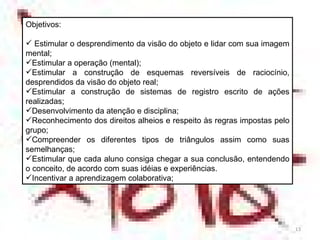 Objetivos: Estimular o desprendimento da visão do objeto e lidar com sua imagem mental; Estimular a operação (mental); Estimular a construção de esquemas reversíveis de raciocínio, desprendidos da visão do objeto real; Estimular a construção de sistemas de registro escrito de ações realizadas; Desenvolvimento da atenção e disciplina; Reconhecimento dos direitos alheios e respeito às regras impostas pelo grupo; Compreender os diferentes tipos de triângulos assim como suas semelhanças; Estimular que cada aluno consiga chegar a sua conclusão, entendendo o conceito, de acordo com suas idéias e experiências. Incentivar a aprendizagem colaborativa; 