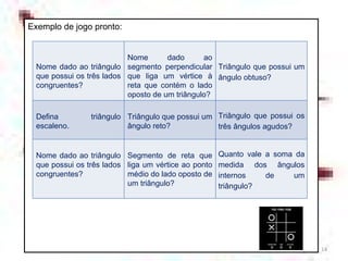 Exemplo de jogo pronto: Nome dado ao triângulo que possui os três lados congruentes? Nome dado ao segmento perpendicular que liga um vértice à reta que contém o lado oposto de um triângulo? Triângulo que possui um ângulo obtuso? Defina triângulo escaleno. Triângulo que possui um ângulo reto? Triângulo que possui os três ângulos agudos? Nome dado ao triângulo que possui os três lados congruentes? Segmento de reta que liga um vértice ao ponto médio do lado oposto de um triângulo? Quanto vale a soma da medida dos ângulos internos de um triângulo? 