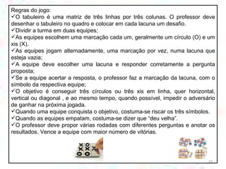 Regras do jogo: O tabuleiro é uma matriz de três linhas por três colunas. O professor deve desenhar o tabuleiro no quadro e colocar em cada lacuna um desafio. Dividir a turma em duas equipes; As equipes escolhem uma marcação cada um, geralmente um círculo (O) e um xis (X).  As equipes jogam alternadamente, uma marcação por vez, numa lacuna que esteja vazia; A equipe deve escolher uma lacuna e responder corretamente a pergunta proposta; Se a equipe acertar a resposta, o professor faz a marcação da lacuna, com o símbolo da respectiva equipe; O objetivo é conseguir três círculos ou três xis em linha, quer horizontal, vertical ou diagonal , e ao mesmo tempo, quando possível, impedir o adversário de ganhar na próxima jogada.  Quando uma equipe conquista o objetivo, costuma-se riscar os três símbolos. Quando as equipes empatam, costuma-se dizer que “deu velha”. O professor deve propor várias rodadas com diferentes perguntas e anotar os resultados. Vence a equipe com maior número de vitórias. 