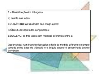 1 – Classificação dos triângulos: a) quanto aos lados: EQUILÁTERO: os três lados são congruentes; ISÓSCELES: dois lados congruentes; ESCALENO: os três lados com medidas diferentes entre si. Observação: num triângulo isósceles o lado de medida diferente é sempre tomado como base do triângulo e o ângulo oposto é denominado ângulo do vértice. 