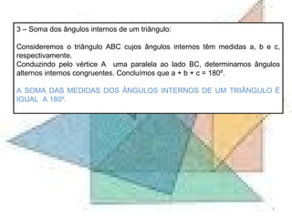 3 – Soma dos ângulos internos de um triângulo: Consideremos o triângulo ABC cujos ângulos internos têm medidas a, b e c, respectivamente. Conduzindo pelo vértice A  uma paralela ao lado BC, determinamos ângulos alternos internos congruentes. Concluímos que a + b + c = 180º. A SOMA DAS MEDIDAS DOS ÂNGULOS INTERNOS DE UM TRIÂNGULO É IGUAL  A 180º. 