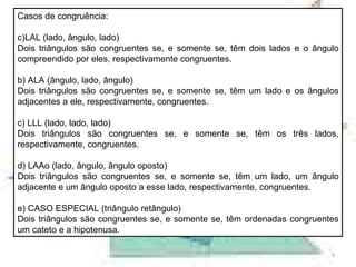 Casos de congruência: LAL (lado, ângulo, lado) Dois triângulos são congruentes se, e somente se, têm dois lados e o ângulo compreendido por eles, respectivamente congruentes. b) ALA (ângulo, lado, ângulo) Dois triângulos são congruentes se, e somente se, têm um lado e os ângulos adjacentes a ele, respectivamente, congruentes. c) LLL (lado, lado, lado) Dois triângulos são congruentes se, e somente se, têm os três lados, respectivamente, congruentes. d) LAAo (lado, ângulo, ângulo oposto) Dois triângulos são congruentes se, e somente se, têm um lado, um ângulo adjacente e um ângulo oposto a esse lado, respectivamente, congruentes. e) CASO ESPECIAL (triângulo retângulo) Dois triângulos são congruentes se, e somente se, têm ordenadas congruentes um cateto e a hipotenusa. 