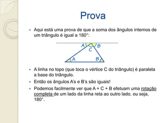 ProvaAqui está uma prova de que a soma dos ângulos internos de um triângulo é igual a 180°:A linha no topo (que toca o vértice C do triângulo) é paralela a base do triângulo.Então os ângulos A’s e B’s são iguais!Podemos facilmente ver que A + C + B efetuam uma rotação completa de um lado da linha reta ao outro lado, ou seja, 180°.