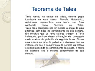 Teorema de TalesTales nasceu na cidade de Mileto, colônia grega localizada na Ásia menor. Filósofo, Matemático, Astrônomo, desenvolveu uma teoria que ficou conhecida como: Teorema de Tales.Tales ficou conhecido por ter medido a altura de uma pirâmide com base no comprimento de sua sombra. Ele concluiu que os raios solares chegam à Terra inclinados, partindo dessa afirmação ele conseguiu medir a altura da pirâmide da seguinte forma: Fincou uma estaca ao lado da pirâmide e observou que no instante em que o comprimento da sombra da estaca era igual à medida do comprimento da estaca, a altura da pirâmide teria o mesmo comprimento da sua sombra.