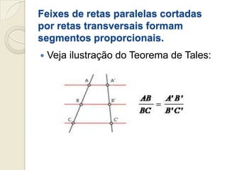 Feixes de retas paralelas cortadas por retas transversais formam segmentos proporcionais.Veja ilustração do Teorema de Tales: