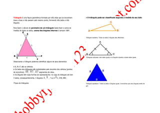 Triângulo é uma figura geométrica formada por três retas que se encontram       ♦ O triângulo pode ser classificado segundo a medida do seu lado.
duas a duas e não passam pelo mesmo ponto, formando três lados e três
ângulos.

Para fazer o cálculo do perímetro de um triângulo basta fazer a soma da
medida de todos os lados, asoma dos ângulos internos é sempre 180º.



                                                                                Triângulo escaleno: Todos os lados e ângulos são diferentes .




                                                                                Triângulos isósceles: dois lados iguais e os ângulos opostos a esses lados iguais.


Observando o triângulo podemos identificar alguns de seus elementos:

♦ A, B e C são os vértices.
♦ Os lados dos triângulos são simbolizados pelo encontro dos vértices (pontos
de encontros):     ,     ,     segmentos de retas.
♦ Os ângulos têm duas formas de representá-los: no caso do triângulo ele tem
3 lados, consequentemente, 3 ângulos: Â ,     , ? ou A   C, B?A, BÂC.

?Tipos de triângulos                                                            Triângulo equilátero: Todos os lados e ângulos iguais. Concluímos que seus ângulos serão de
                                                                                60°.
 