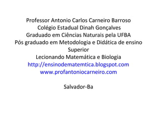 Professor Antonio Carlos Carneiro Barroso
Colégio Estadual Dinah Gonçalves
Graduado em Ciências Naturais pela UFBA
Pós graduado em Metodologia e Didática de ensino
Superior
Lecionando Matemática e Biologia
http://ensinodematemtica.blogspot.com
www.profantoniocarneiro.com
Salvador-Ba
 