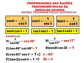 RAZÕES TRIGONOMÉTRICAS RECÍPROCAS
PROPRIEDADES DAS RAZÕES
TRIGOMOMÉTRICAS DE
ÂNGULOS AGUDOS
1
sen
csc
θ =
θ
1
cos
sec
θ =
θ
1
tan
cot
θ =
θ
EXEMPLOS
o
1
A)
sen36
o
csc 36= o
1
B)
cos17
o
sec17=
sen csc 1θ θ = cos sec 1θ θ = tan cot 1θ θ =
D)sen2 csc2θ θ 1=o o
C)tan49 cot 49 1=
o
E)cos63 sec θ 1= o
63θ =
F)tan2 cot 1φ θ = 2φ = θ
 