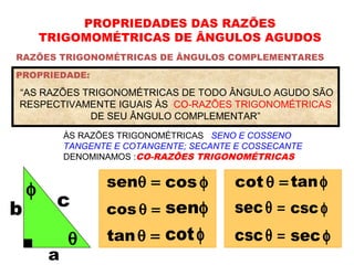 PROPRIEDADES DAS RAZÕES
TRIGOMOMÉTRICAS DE ÂNGULOS AGUDOS
RAZÕES TRIGONOMÉTRICAS DE ÂNGULOS COMPLEMENTARES
ÀS RAZÕES TRIGONOMÉTRICAS SENO E COSSENO
TANGENTE E COTANGENTE; SECANTE E COSSECANTE
DENOMINAMOS :CO-RAZÕES TRIGONOMÉTRICAS
PROPRIEDADE:
“AS RAZÕES TRIGONOMÉTRICAS DE TODO ÂNGULO AGUDO SÃO
RESPECTIVAMENTE IGUAIS ÀS CO-RAZÕES TRIGONOMÉTRICAS
DE SEU ÂNGULO COMPLEMENTAR”
θ
φ senθ = cos φ
cos θ =
tanθ =
senφ
cotφ
a
b c
cot θ =
secθ =
cscθ =
tanφ
cscφ
sec φ
 