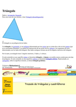 Triángulo
Saltar a: navegación, búsqueda
Para otros usos de este término, véase Triángulo (desambiguación).
El triángulo es un polígono de tres lados.
Un triángulo, en geometría, es un polígono determinado por tres rectas que se cortan dos a dos en tres puntos (que
no se encuentran alineados). Los puntos de intersección de las rectas son los vértices y los segmentos de recta
determinados son los lados del triángulo. Dos lados contiguos forman uno de los ángulos interiores del triángulo.
Por lo tanto, un triángulo tiene 3 ángulos interiores, 3 lados y 3 vértices.
Si está contenido en una superficie plana se denomina triángulo, o trígono, un nombre menos común para este tipo
de polígonos. Si está contenido en una superficie esférica se denomina triángulo esférico. Representado, en
cartografía, sobre la superficie terrestre, se llama triángulo geodésico.
Trazado de triángulos y cuadriláteros
 