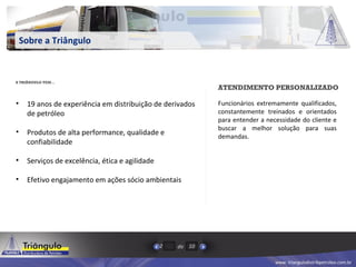 www. triangulodistribpetroleo.com.br
de2 10
Sobre a Triângulo
• 19 anos de experiência em distribuição de derivados
de petróleo
• Produtos de alta performance, qualidade e
confiabilidade
• Serviços de excelência, ética e agilidade
• Efetivo engajamento em ações sócio ambientais
A TRIÂNGULO TEM…
ATENDIMENTO PERSONALIZADO
Funcionários extremamente qualificados,
constantemente treinados e orientados
para entender a necessidade do cliente e
buscar a melhor solução para suas
demandas.
 