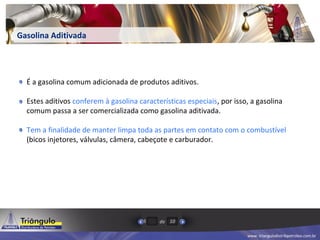 www. triangulodistribpetroleo.com.br
de5 10
Gasolina Aditivada
É a gasolina comum adicionada de produtos aditivos.
Estes aditivos conferem à gasolina características especiais, por isso, a gasolina
comum passa a ser comercializada como gasolina aditivada.
Tem a finalidade de manter limpa toda as partes em contato com o combustível
(bicos injetores, válvulas, câmera, cabeçote e carburador.
 