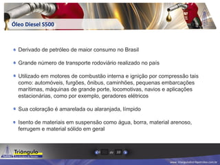 www. triangulodistribpetroleo.com.br
de6 10
Óleo Diesel S500
Derivado de petróleo de maior consumo no Brasil
Grande número de transporte rodoviário realizado no país
Utilizado em motores de combustão interna e ignição por compressão tais
como: automóveis, furgões, ônibus, caminhões, pequenas embarcações
marítimas, máquinas de grande porte, locomotivas, navios e aplicações
estacionárias, como por exemplo, geradores elétricos
Sua coloração é amarelada ou alaranjada, límpido
Isento de materiais em suspensão como água, borra, material arenoso,
ferrugem e material sólido em geral
 