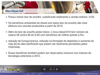 www. triangulodistribpetroleo.com.br
de7 10
Óleo Diesel S10
Possui menor teor de enxofre, substituindo totalmente a versão anterior, S-50
Os benefícios ambientais do diesel com baixo teor de enxofre são mais
efetivos nos veículos produzidos a partir de 2012.
Além do teor de enxofre ainda menor, o novo diesel S10 tem número de
cetano 48 contra 46 do S-50 com benefícios de melhor partida a frio,
redução de fumaça branca, redução na formação de depósitos e aumento da
vida útil do óleo lubrificante que podem ser facilmente percebidos pelos
motoristas.
Esses benefícios também podem ser observados inclusive nos motores de
tecnologia anteriores a 2012.
 