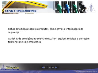 www. triangulodistribpetroleo.com.br
de8 10
FISPQS e Fichas Emergência
Fichas detalhadas sobre os produtos, com normas e informações de
segurança.
As fichas de emergências orientam usuários, equipes médicas e oferecem
telefones úteis de emergência.
 
