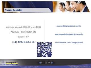 www. triangulodistribpetroleo.com.br
de9 10
Nossos Contatos
Alameda Mamoré, 333 - 8º and. sl 830
Alphaville - CEP: 06454-040
Barueri - SP
(11) 4193 6425 / 26
suporte@triangulopetro.com.br
www.triangulodistribpetroleo.com.br
www.facebook.com/Triangulodistrib
 