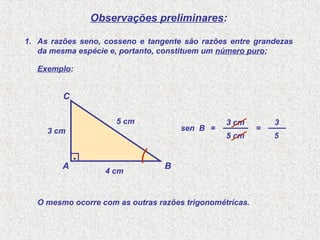 Observações preliminares:
5 cm
3 cm
sen B =
A B
C
.
5 cm
3 cm
4 cm
1. As razões seno, cosseno e tangente são razões entre grandezas
da mesma espécie e, portanto, constituem um número puro;
5
3
=
O mesmo ocorre com as outras razões trigonométricas.
Exemplo:
 
