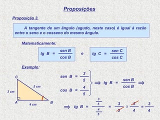 Proposições
tg B =
Proposição 3.
5
3
=
Exemplo:
A tangente de um ângulo (agudo, neste caso) é igual à razão
entre o seno e o cosseno do mesmo ângulo.
Matematicamente:
tg B =
cos B
sen B
tg C =
cos C
sen C
e
sen B =
5
3
cos B =
5
4
tg B =
cos B
sen B
⇒5 cm
3 cm
4 cm
A B
C
.
⇒
⇒
5
3
5
4
x
4
5
=
4
3
 