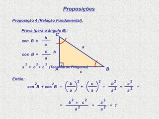 Proposições
Proposição 4 (Relação Fundamental).
Prova (para o ângulo B):
A B
C
.
a
b
c
sen B
a
b
=
cos B
a
c
=
Então:
sen B
2
+ cos B
2
=
a
b
2
+
a
c
2
=
a
b
2
+
a
c
2
2 2
=
=
b
2
+
a
c
2
2 =
a
a
2
2 = 1
a
2
= b
2
+ c
2
(Teorema de Pitágoras)
 