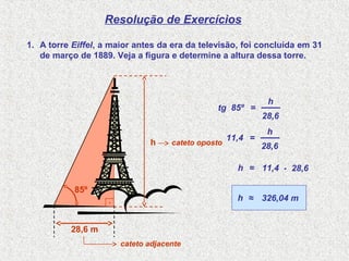 .
85º
28,6 m
Resolução de Exercícios
1. A torre Eiffel, a maior antes da era da televisão, foi concluída em 31
de março de 1889. Veja a figura e determine a altura dessa torre.
h
tg 85º =
28,6
h
11,4 =
28,6
h
11,4= 28,6h .
326,04 m≈h
cateto oposto
cateto adjacente
 